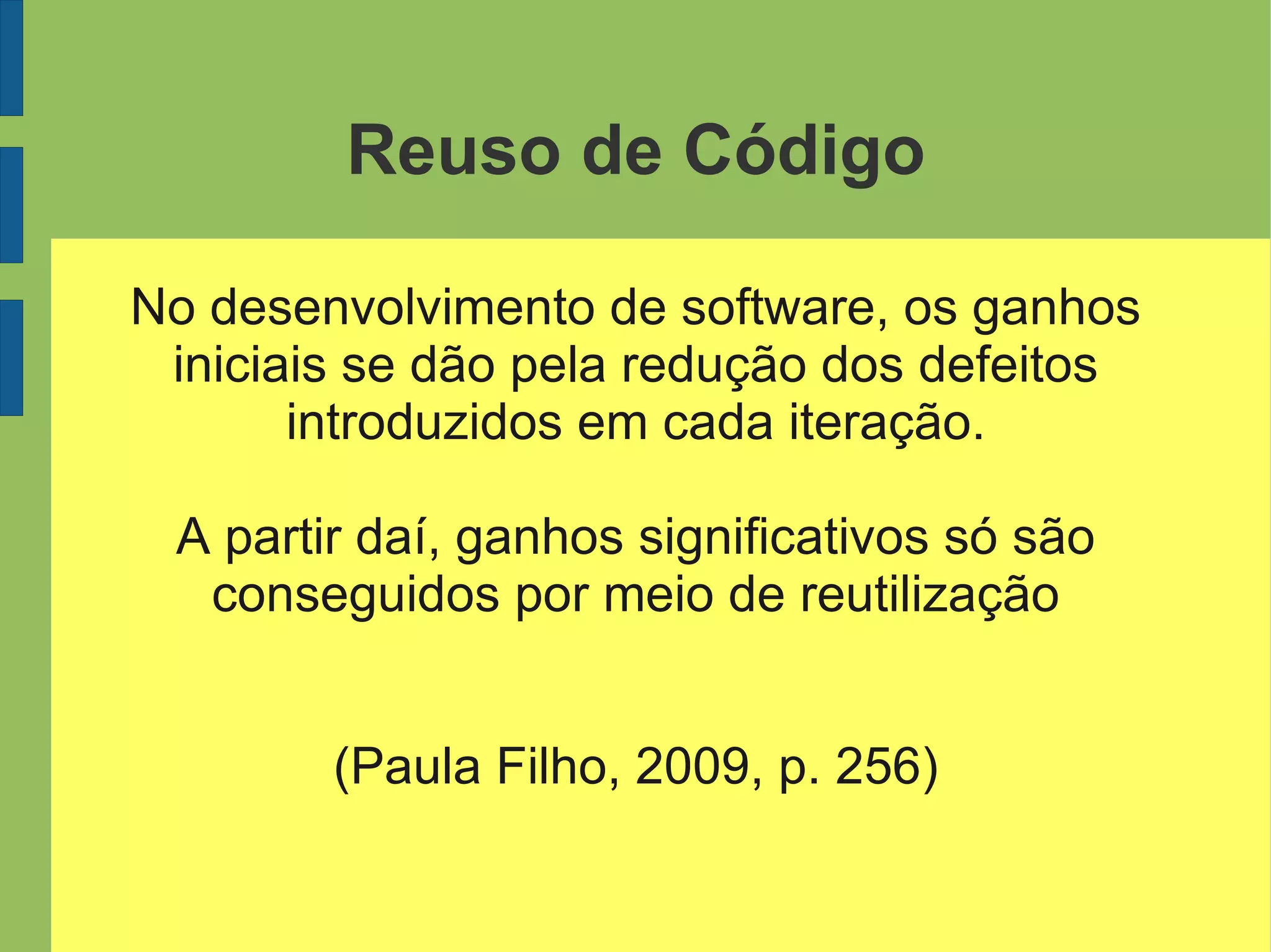 Reuso de Código
No desenvolvimento de software, os ganhos
iniciais se dão pela redução dos defeitos
introduzidos em cada iteração.
A partir daí, ganhos significativos só são
conseguidos por meio de reutilização
(Paula Filho, 2009, p. 256)
 