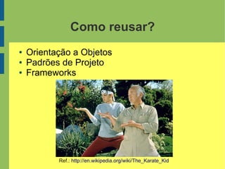 Como reusar?
● Orientação a Objetos
● Padrões de Projeto
● Frameworks
Ref.: http://en.wikipedia.org/wiki/The_Karate_Kid
 