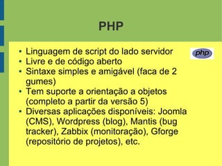 PHP
● Linguagem de script do lado servidor
● Livre e de código aberto
● Sintaxe simples e amigável (faca de 2
gumes)
● Tem suporte a orientação a objetos
(completo a partir da versão 5)
● Diversas aplicações disponíveis: Joomla
(CMS), Wordpress (blog), Mantis (bug
tracker), Zabbix (monitoração), Gforge
(repositório de projetos), etc.
 