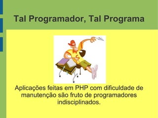 Tal Programador, Tal Programa
Aplicações feitas em PHP com dificuldade de
manutenção são fruto de programadores
indisciplinados.
 