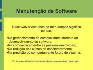 Manutenção de Software
Desenvolver com foco na manutenção significa
pensar:
●No gerenciamento da complexidade inerente ao
desenvolvimento de software;
●Na comunicação entre as pessoas envolvidas;
●Na redução dos custos no desenvolvimento;
●Na predição do comportamento futuro do sistema.
Fonte: www.cefetrn.br/~placido/disciplina/mossoro/analise/.../aula1.pdf
 