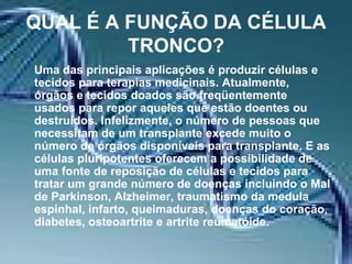 QUAL É A FUNÇÃO DA CÉLULA TRONCO? Uma das principais aplicações é produzir células e tecidos para terapias medicinais. Atualmente, órgãos e tecidos doados são freqüentemente usados para repor aqueles que estão doentes ou destruídos. Infelizmente, o número de pessoas que necessitam de um transplante excede muito o número de órgãos disponíveis para transplante. E as células pluripotentes oferecem a possibilidade de uma fonte de reposição de células e tecidos para tratar um grande número de doenças incluindo o Mal de Parkinson, Alzheimer, traumatismo da medula espinhal, infarto, queimaduras, doenças do coração, diabetes, osteoartrite e artrite reumatóide.   