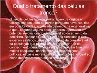 Qual o tratamento das células tronco? O uso de células-tronco para o reparo de órgãos e tecidos lesados, abre as portas para uma nova era, rica em possibilidades, e batizada de medicina regenerativa, a qual, segundo alguns pesquisadores, apresenta um potencial revolucionário comparável ao do advento da penicilina. Apesar do entusiasmo dos cientistas e das esperanças depositadas por uma parcela considerável da população que poderá um dia beneficiar-se do conhecimento gerado nessa área, são necessárias muitas pesquisas, financiamentos e disposições políticas, éticas e morais para compor o cenário ideal ao pleno desenvolvimento dessa área terapêutica.  