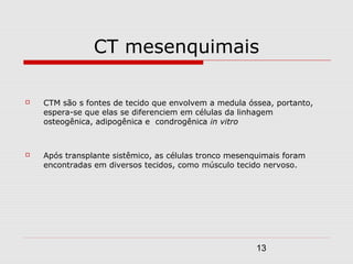 CT mesenquimais

   CTM são s fontes de tecido que envolvem a medula óssea, portanto,
    espera-se que elas se diferenciem em células da linhagem
    osteogênica, adipogênica e condrogênica in vitro



   Após transplante sistêmico, as células tronco mesenquimais foram
    encontradas em diversos tecidos, como músculo tecido nervoso.




                                                        13
 