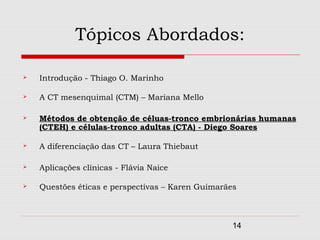 Tópicos Abordados:

   Introdução - Thiago O. Marinho

   A CT mesenquimal (CTM) – Mariana Mello

   Métodos de obtenção de céluas-tronco embrionárias humanas
    (CTEH) e células-tronco adultas (CTA) - Diego Soares

   A diferenciação das CT – Laura Thiebaut

   Aplicações clínicas - Flávia Naice

   Questões éticas e perspectivas – Karen Guimarães



                                                   14
 