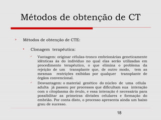 Métodos de obtenção de CT

   Métodos de obtenção de CTE:

       Clonagem terapêutica:
           Vantagem: originar células-tronco embrionárias geneticamente
            idênticas às do indivíduo no qual elas serão utilizadas em
            procedimento terapêutico, o que elimina o problema da
            rejeição de um transplante que, de outro modo, tem as
            mesmas restrições exibidas por qualquer transplante de
            órgãos convencional.
           Desvantagem: o material genético do núcleo de uma célula
            adulta já passou por processos que dificultam sua interação
            com o citoplasma do óvulo, e essa interação é necessária para
            possibilitar as primeiras divisões celulares e formação do
            embrião. Por conta disto, o processo apresenta ainda um baixo
            grau de sucesso.

                                                        18
 
