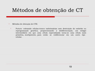 Métodos de obtenção de CT

       Métodos de obtenção de CTE:

          Futuro: coletando células-tronco embrionárias sem destruição do embrião ou
           reprogramação genética, proporcionando a dediferenciação, um estágio
           intermediário em que uma célula especializada torna-se uma célula mais
           primitiva, multipotente, para então se rediferenciar em um outro tipo
           celular.




                                                                   19
 