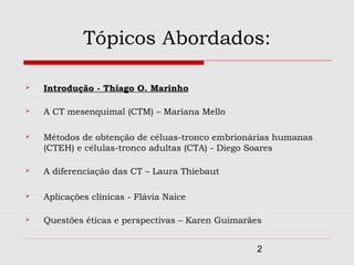 Tópicos Abordados:

   Introdução - Thiago O. Marinho

   A CT mesenquimal (CTM) – Mariana Mello

   Métodos de obtenção de céluas-tronco embrionárias humanas
    (CTEH) e células-tronco adultas (CTA) - Diego Soares

   A diferenciação das CT – Laura Thiebaut

   Aplicações clínicas - Flávia Naice

   Questões éticas e perspectivas – Karen Guimarães


                                                   2
 