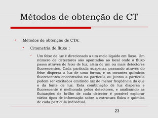 Métodos de obtenção de CT

   Métodos de obtenção de CTA:
       Citometria de fluxo :
           Um feixe de luz é direcionado a um meio líquido em fluxo. Um
            número de detectores são apontados ao local onde o fluxo
            passa através do feixe de luz, além de um ou mais detectores
            fluorescentes. Cada partícula suspensa passando através do
            feixe dispersa a luz de uma forma, e os corantes químicos
            fluorescentes encontrados na partícula ou juntos a partícula
            podem ser excitados emitindo luz de menor freqüência do que
            o da fonte de luz. Esta combinação de luz dispersa e
            fluorescente é melhorada pelos detectores, e analisando as
            flutuações de brilho de cada detector é possível explorar
            vários tipos de informação sobre a estrutura física e química
            de cada partícula individual.

                                                        23
 