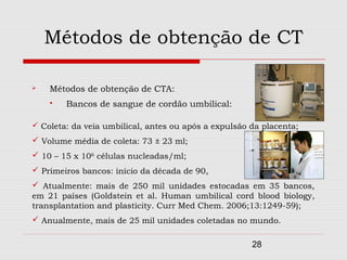 Métodos de obtenção de CT

   Métodos de obtenção de CTA:
       Bancos de sangue de cordão umbilical:

 Coleta: da veia umbilical, antes ou após a expulsão da placenta;
 Volume média de coleta: 73 ± 23 ml;
 10 – 15 x 106 células nucleadas/ml;
 Primeiros bancos: início da década de 90,
 Atualmente: mais de 250 mil unidades estocadas em 35 bancos,
em 21 países (Goldstein et al. Human umbilical cord blood biology,
transplantation and plasticity. Curr Med Chem. 2006;13:1249-59);
 Anualmente, mais de 25 mil unidades coletadas no mundo.


                                                      28
 