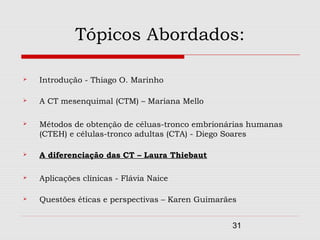 Tópicos Abordados:

   Introdução - Thiago O. Marinho

   A CT mesenquimal (CTM) – Mariana Mello

   Métodos de obtenção de céluas-tronco embrionárias humanas
    (CTEH) e células-tronco adultas (CTA) - Diego Soares

   A diferenciação das CT – Laura Thiebaut

   Aplicações clínicas - Flávia Naice

   Questões éticas e perspectivas – Karen Guimarães


                                                   31
 