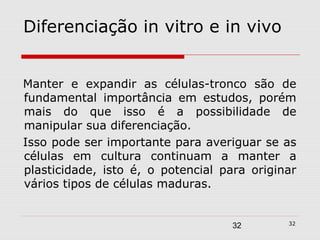 Diferenciação in vitro e in vivo


Manter e expandir as células-tronco são de
fundamental importância em estudos, porém
mais do que isso é a possibilidade de
manipular sua diferenciação.
Isso pode ser importante para averiguar se as
células em cultura continuam a manter a
plasticidade, isto é, o potencial para originar
vários tipos de células maduras.


                                             32
                                    32
 