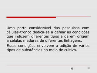 Uma parte considerável das pesquisas com
células-tronco dedica-se a definir as condições
que induzem diferentes tipos a darem origem
a células maduras de diferentes linhagens.
Essas condições envolvem a adição de vários
tipos de substâncias ao meio de cultivo.



                                             33
                                    33
 