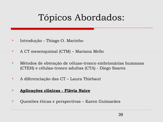 Tópicos Abordados:

   Introdução - Thiago O. Marinho

   A CT mesenquimal (CTM) – Mariana Mello

   Métodos de obtenção de céluas-tronco embrionárias humanas
    (CTEH) e células-tronco adultas (CTA) - Diego Soares

   A diferenciação das CT – Laura Thiebaut

   Aplicações clínicas - Flávia Naice

   Questões éticas e perspectivas – Karen Guimarães


                                                   39
 