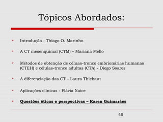 Tópicos Abordados:

   Introdução - Thiago O. Marinho

   A CT mesenquimal (CTM) – Mariana Mello

   Métodos de obtenção de céluas-tronco embrionárias humanas
    (CTEH) e células-tronco adultas (CTA) - Diego Soares

   A diferenciação das CT – Laura Thiebaut

   Aplicações clínicas - Flávia Naice

   Questões éticas e perspectivas – Karen Guimarães


                                                 46
 