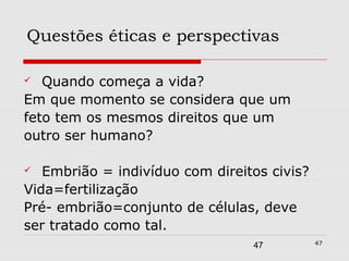 Questões éticas e perspectivas

  Quando começa a vida?
Em que momento se considera que um
feto tem os mesmos direitos que um
outro ser humano?

  Embrião = indivíduo com direitos civis?
Vida=fertilização
Pré- embrião=conjunto de células, deve
ser tratado como tal.
                                             47
                                 47
 