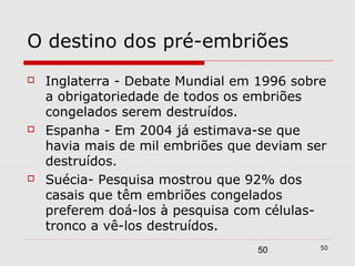 O destino dos pré-embriões
   Inglaterra - Debate Mundial em 1996 sobre
    a obrigatoriedade de todos os embriões
    congelados serem destruídos.
   Espanha - Em 2004 já estimava-se que
    havia mais de mil embriões que deviam ser
    destruídos.
   Suécia- Pesquisa mostrou que 92% dos
    casais que têm embriões congelados
    preferem doá-los à pesquisa com células-
    tronco a vê-los destruídos.
                                            50
                                  50
 