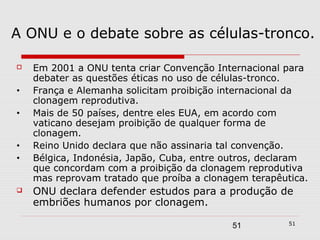 A ONU e o debate sobre as células-tronco.

   Em 2001 a ONU tenta criar Convenção Internacional para
    debater as questões éticas no uso de células-tronco.
•   França e Alemanha solicitam proibição internacional da
    clonagem reprodutiva.
•   Mais de 50 países, dentre eles EUA, em acordo com
    vaticano desejam proibição de qualquer forma de
    clonagem.
•   Reino Unido declara que não assinaria tal convenção.
•   Bélgica, Indonésia, Japão, Cuba, entre outros, declaram
    que concordam com a proibição da clonagem reprodutiva
    mas reprovam tratado que proíba a clonagem terapêutica.
   ONU declara defender estudos para a produção de
    embriões humanos por clonagem.
                                                       51
                                           51
 