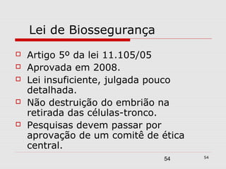 Lei de Biossegurança
   Artigo 5º da lei 11.105/05
   Aprovada em 2008.
   Lei insuficiente, julgada pouco
    detalhada.
   Não destruição do embrião na
    retirada das células-tronco.
   Pesquisas devem passar por
    aprovação de um comitê de ética
    central.
                                      54
                              54
 