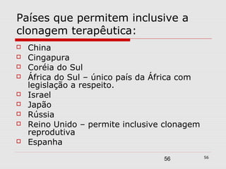 Países que permitem inclusive a
clonagem terapêutica:
   China
   Cingapura
   Coréia do Sul
   África do Sul – único país da África com
    legislação a respeito.
   Israel
   Japão
   Rússia
   Reino Unido – permite inclusive clonagem
    reprodutiva
   Espanha
                                               56
                                   56
 