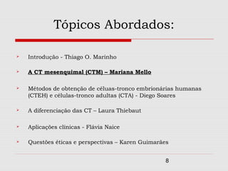 Tópicos Abordados:

   Introdução - Thiago O. Marinho

   A CT mesenquimal (CTM) – Mariana Mello

   Métodos de obtenção de céluas-tronco embrionárias humanas
    (CTEH) e células-tronco adultas (CTA) - Diego Soares

   A diferenciação das CT – Laura Thiebaut

   Aplicações clínicas - Flávia Naice

   Questões éticas e perspectivas – Karen Guimarães


                                                   8
 