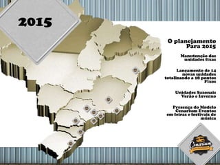 2015
O planejamento
Para 2015
Manutenção das
unidades fixas
Lançamento de 14
novas unidades
totalizando a 18 pontos
Fixos
Unidades Sazonais
Verão e Inverno
Presença do Modelo
Cenarium Eventos
em feiras e festivais de
música
 