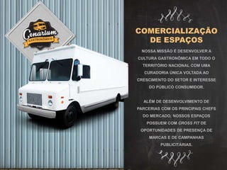COMERCIALIZAÇÃO
DE ESPAÇOS
NOSSA MISSÃO É DESENVOLVER A
CULTURA GASTRONÔMICA EM TODO O
TERRITÓRIO NACIONAL COM UMA
CURADORIA ÚNICA VOLTADA AO
CRESCIMENTO DO SETOR E INTERESSE
DO PÚBLICO CONSUMIDOR.
ALÉM DE DESENVOLVIMENTO DE
PARCERIAS COM OS PRINCIPAIS CHEFS
DO MERCADO, NOSSOS ESPAÇOS
POSSUEM COM CROSS FIT DE
OPORTUNIDADES DE PRESENÇA DE
MARCAS E DE CAMPANHAS
PUBLICITÁRIAS.
 