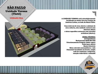 SÃO PAULO
Unidade Verona
(Tietê)
UNIDADE FIXA A UNIDADE VERONA está estratégicamente
localizada na maior área de eventos da
América Latina, ao lado do Metrô Tiête.
Com 2100 m2 de área aberta e 4000m2 de
área coberta, esta unidade contará com
abertura diária
e datas específica noturnas com atrações
artisticas (shows).
FICHA TÉCNICA
30 Expositores
Restaurante BAR DO LÉO
Estacionamento Próprio (3000 vagas)
Palco para shows
Banca Literária
Meta: 100.000 consumidores / mês
Potencial: faculdade em frente, ampla
rede de comércio e empresas,
estação rodoviária e anhembi
 