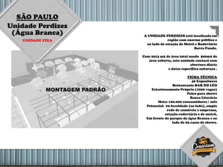 SÃO PAULO
Unidade Perdizes
(Água Branca)
UNIDADE FIXA
A UNIDADE PERDIZES está localizada em
região com enorme público e
ao lado de estação de Metrô e Rodoviária
Barra Funda.
Com 2013 m2 de área total sendo 500m2 de
área coberta, esta unidade contará com
abertura diária
e datas específica noturnas .
FICHA TÉCNICA
40 Expositores
Restaurante BAR DO LÉO
Estacionamento Próprio (1000 vagas)
Palco para shows
Banca Literária
Meta: 120.000 consumidores / mês
Potencial: 02 faculdade (ao lado), ampla
rede de comércio e empresas,
estação rodoviária e de metrô,
Em frente do parque da àgua Branca e ao
lado de 03 casas de shows.
 
