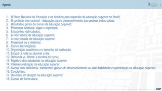 2
Agenda
1. O Plano Nacional de Educação e os desafios para expansão da educação superior no Brasil;
2. O contexto internacional - educação para o desenvolvimento das pessoas e dos países;
3. Resultados gerais do Censo da Educação Superior;
4. Processos seletivos: vagas e ingressos;
5. Estudantes matriculados;
6. A rede federal de educação superior;
7. A rede privada de educação superior;
8. Presencial ou a distância;
9. Cursos tecnológicos;
10. Organização acadêmica e o tamanho da instituição;
11. Estudar à noite ou durante o dia;
12. Demanda vs. Oferta: a escolha do curso;
13. Trajetória dos estudantes na educação superior;
14. Internacionalização da educação superior;
15. Alunos com deficiência, transtornos globais do desenvolvimento ou altas habilidades/superdotação na educação superior;
16. Concluintes;
17. Docentes em atuação na educação superior;
18. Cursos de licenciatura;
 