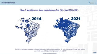 44
Fonte: MEC/Inep; Censo da Educação Superior
Educação a distância
Mapa 2. Municípios com alunos matriculados em Polo EaD – Brasil 2014 e 2021.
Em 2021, a matrícula na modalidade EaD estava presente em 2.968 municípios brasileiros, por meio de campi das IES ou de polos EaD. Um
aumento de quase 120% quando comparado com ano de 2014.
2014 2021
 