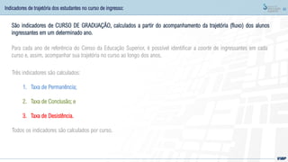 60
Indicadores de trajetória dos estudantes no curso de ingresso:
Três indicadores são calculados:
1. Taxa de Permanência;
2. Taxa de Conclusão; e
3. Taxa de Desistência.
Todos os indicadores são calculados por curso.
São indicadores de CURSO DE GRADUAÇÃO, calculados a partir do acompanhamento da trajetória (fluxo) dos alunos
ingressantes em um determinado ano.
Para cada ano de referência do Censo da Educação Superior, é possível identificar a coorte de ingressantes em cada
curso e, assim, acompanhar sua trajetória no curso ao longo dos anos.
 