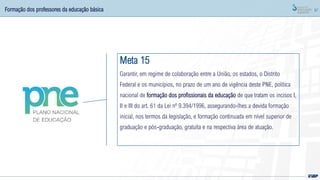 87
Formação dos professores da educação básica
Meta 15
Garantir, em regime de colaboração entre a União, os estados, o Distrito
Federal e os municípios, no prazo de um ano de vigência deste PNE, política
nacional de formação dos profissionais da educação de que tratam os incisos I,
II e III do art. 61 da Lei nº 9.394/1996, assegurando-lhes a devida formação
inicial, nos termos da legislação, e formação continuada em nível superior de
graduação e pós-graduação, gratuita e na respectiva área de atuação.
 