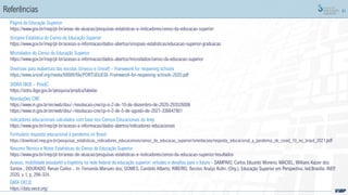 91
Referências
Diretrizes para reabertura das escolas (Unesco e Unicef) - Framework for reopening schools
https://www.unicef.org/media/68886/file/PORTUGUESE-Framework-for-reopening-schools-2020.pdf
SIDRA IBGE – PnadC
https://sidra.ibge.gov.br/pesquisa/pnadca/tabelas
Resoluções CNE
https://www.in.gov.br/en/web/dou/-/resolucao-cne/cp-n-2-de-10-de-dezembro-de-2020-293526006
https://www.in.gov.br/en/web/dou/-/resolucao-cne/cp-n-2-de-5-de-agosto-de-2021-336647801
Indicadores educacionais calculados com base nos Censos Educacionais do Inep
https://www.gov.br/inep/pt-br/acesso-a-informacao/dados-abertos/indicadores-educacionais
Formulário resposta educacional à pandemia no Brasil
https://download.inep.gov.br/pesquisas_estatisticas_indicadores_educacionais/censo_da_educacao_superior/orientacoes/resposta_educacional_a_pandemia_de_covid_19_no_brasil_2021.pdf
Acesso, mobilidade estudantil e trajetória na rede federal de educação superior: virtudes e desafios para o futuro - SAMPAIO, Carlos Eduardo Moreno; MACIEL, Willians Kaizer dos
Santos ; DOURADO, Renan Carlos .. In: Fernanda Marsaro dos; GOMES, Candido Alberto; RIBEIRO, Tarcísio Araújo Kuhn. (Org.). Educação Superior em Perspectiva. Ied.Brasília: INEP,
2020, v. I, p. 299-324.
Microdados do Censo da Educação Superior
https://www.gov.br/inep/pt-br/acesso-a-informacao/dados-abertos/microdados/censo-da-educacao-superior
Sinopse Estatística do Censo da Educação Superior
https://www.gov.br/inep/pt-br/acesso-a-informacao/dados-abertos/sinopses-estatisticas/educacao-superior-graduacao
Página da Educação Superior
https://www.gov.br/inep/pt-br/areas-de-atuacao/pesquisas-estatisticas-e-indicadores/censo-da-educacao-superior
Resumo Técnico e Notas Estatísticas do Censo da Educação Superior
https://www.gov.br/inep/pt-br/areas-de-atuacao/pesquisas-estatisticas-e-indicadores/censo-da-educacao-superior/resultados
DATA OECD
https://data.oecd.org/
 