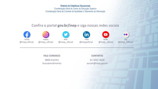 93
Confira o portal gov.br/inep e siga nossas redes sociais
FALE CONOSCO
0800 616161
Autoatendimento
CONTATOS
61 2022 3630
ascom@inep.gov.br
@Inep.oficial @Inep_oficial
@Inep_oficial @Inep_oficial @Inep_Oficial
@Inepoficial
Diretoria de Estatísticas Educacionais
Coordenação-Geral do Censo da Educação Superior
Coordenação-Geral de Controle de Qualidade e Tratamento da Informação
 