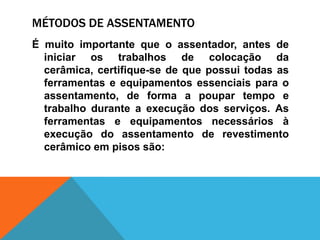 MÉTODOS DE ASSENTAMENTO
É muito importante que o assentador, antes de
iniciar os trabalhos de colocação da
cerâmica, certifique-se de que possui todas as
ferramentas e equipamentos essenciais para o
assentamento, de forma a poupar tempo e
trabalho durante a execução dos serviços. As
ferramentas e equipamentos necessários à
execução do assentamento de revestimento
cerâmico em pisos são:
 