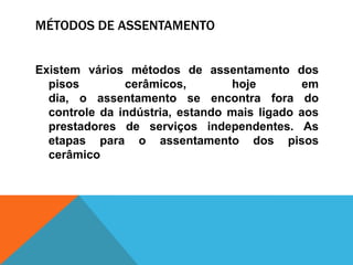 MÉTODOS DE ASSENTAMENTO
Existem vários métodos de assentamento dos
pisos cerâmicos, hoje em
dia, o assentamento se encontra fora do
controle da indústria, estando mais ligado aos
prestadores de serviços independentes. As
etapas para o assentamento dos pisos
cerâmico
 