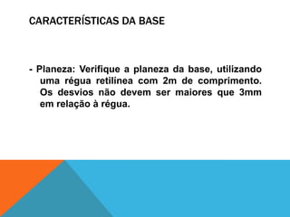 CARACTERÍSTICAS DA BASE
- Planeza: Verifique a planeza da base, utilizando
uma régua retilínea com 2m de comprimento.
Os desvios não devem ser maiores que 3mm
em relação à régua.
 