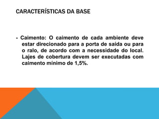 CARACTERÍSTICAS DA BASE
- Caimento: O caimento de cada ambiente deve
estar direcionado para a porta de saída ou para
o ralo, de acordo com a necessidade do local.
Lajes de cobertura devem ser executadas com
caimento mínimo de 1,5%.
 