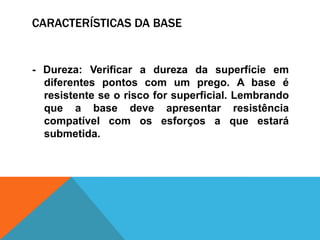 CARACTERÍSTICAS DA BASE
- Dureza: Verificar a dureza da superfície em
diferentes pontos com um prego. A base é
resistente se o risco for superficial. Lembrando
que a base deve apresentar resistência
compatível com os esforços a que estará
submetida.
 