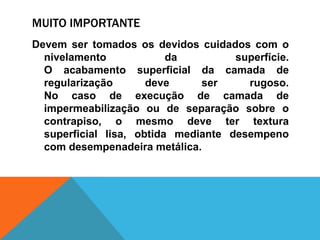 MUITO IMPORTANTE
Devem ser tomados os devidos cuidados com o
nivelamento da superfície.
O acabamento superficial da camada de
regularização deve ser rugoso.
No caso de execução de camada de
impermeabilização ou de separação sobre o
contrapiso, o mesmo deve ter textura
superficial lisa, obtida mediante desempeno
com desempenadeira metálica.
 