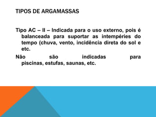 TIPOS DE ARGAMASSAS
Tipo AC – II – Indicada para o uso externo, pois é
balanceada para suportar as intempéries do
tempo (chuva, vento, incidência direta do sol e
etc.
Não são indicadas para
piscinas, estufas, saunas, etc.
 