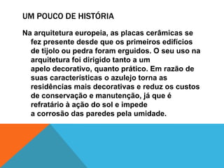 UM POUCO DE HISTÓRIA
Na arquitetura europeia, as placas cerâmicas se
fez presente desde que os primeiros edifícios
de tijolo ou pedra foram erguidos. O seu uso na
arquitetura foi dirigido tanto a um
apelo decorativo, quanto prático. Em razão de
suas características o azulejo torna as
residências mais decorativas e reduz os custos
de conservação e manutenção, já que é
refratário à ação do sol e impede
a corrosão das paredes pela umidade.
 