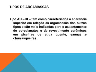 TIPOS DE ARGAMASSAS
Tipo AC – III – tem como característica a aderência
superior em relação às argamassas dos outros
tipos e são mais indicadas para o assentamento
de porcelanatos e de revestimento cerâmicos
em piscinas de agua quente, saunas e
churrasqueiras.
 