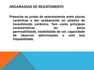 ARGAMASSAS DE REJUNTAMENTO
Preenche as juntas de assentamento entre placas
cerâmicas e dar acabamento ao sistema de
revestimento cerâmico. Tem como principais
características ter baixa
permeabilidade, estabilidade de cor, capacidade
de absorver deformações e uma boa
limpabilidade.
 