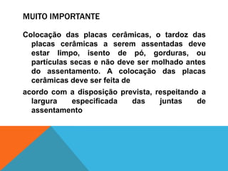 MUITO IMPORTANTE
Colocação das placas cerâmicas, o tardoz das
placas cerâmicas a serem assentadas deve
estar limpo, isento de pó, gorduras, ou
partículas secas e não deve ser molhado antes
do assentamento. A colocação das placas
cerâmicas deve ser feita de
acordo com a disposição prevista, respeitando a
largura especificada das juntas de
assentamento
 