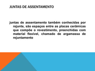 JUNTAS DE ASSENTAMENTO
juntas de assentamento também conhecidas por
rejunte, são espaços entre as placas cerâmicas
que compõe o revestimento, preenchidas com
material flexível, chamado de argamassa de
rejuntamento
 