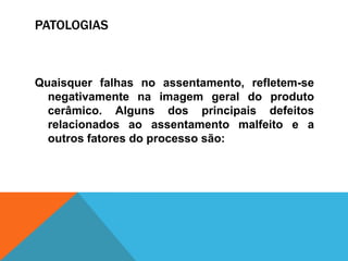 PATOLOGIAS
Quaisquer falhas no assentamento, refletem-se
negativamente na imagem geral do produto
cerâmico. Alguns dos principais defeitos
relacionados ao assentamento malfeito e a
outros fatores do processo são:
 