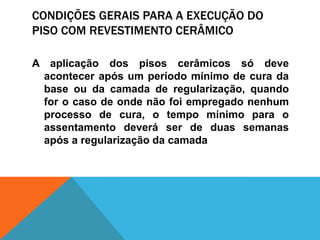 CONDIÇÕES GERAIS PARA A EXECUÇÃO DO
PISO COM REVESTIMENTO CERÂMICO
A aplicação dos pisos cerâmicos só deve
acontecer após um período mínimo de cura da
base ou da camada de regularização, quando
for o caso de onde não foi empregado nenhum
processo de cura, o tempo mínimo para o
assentamento deverá ser de duas semanas
após a regularização da camada
 