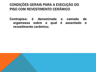 CONDIÇÕES GERAIS PARA A EXECUÇÃO DO
PISO COM REVESTIMENTO CERÂMICO
Contrapiso: é denominada a camada de
argamassa sobre a qual é assentado o
revestimento cerâmico;
 